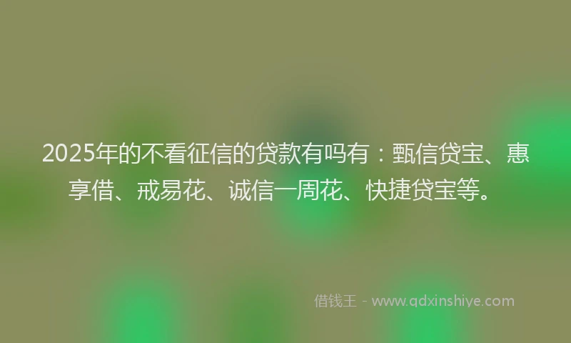 2025年的不看征信的贷款有吗有：甄信贷宝、惠享借、戒易花、诚信一周花、快捷贷宝等。
