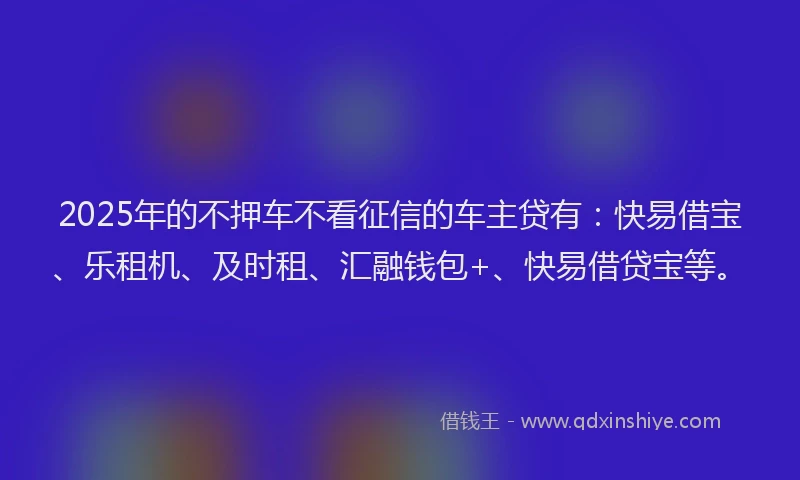 2025年的不押车不看征信的车主贷有：快易借宝、乐租机、及时租、汇融钱包+、快易借贷宝等。