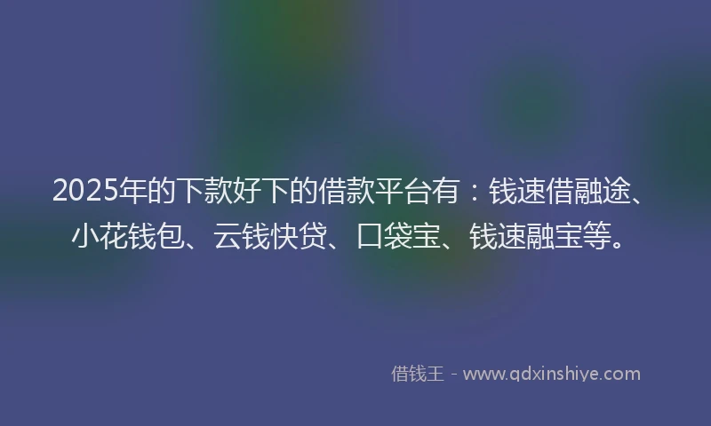 2025年的下款好下的借款平台有：钱速借融途、小花钱包、云钱快贷、口袋宝、钱速融宝等。