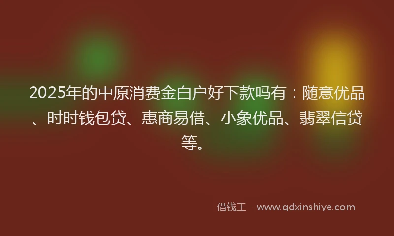 2025年的中原消费金白户好下款吗有：随意优品、时时钱包贷、惠商易借、小象优品、翡翠信贷等。