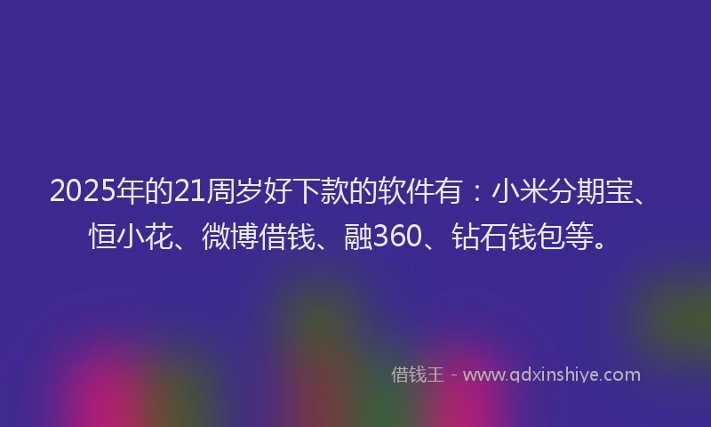 2025年的21周岁好下款的软件有：小米分期宝、恒小花、微博借钱、融360、钻石钱包等。