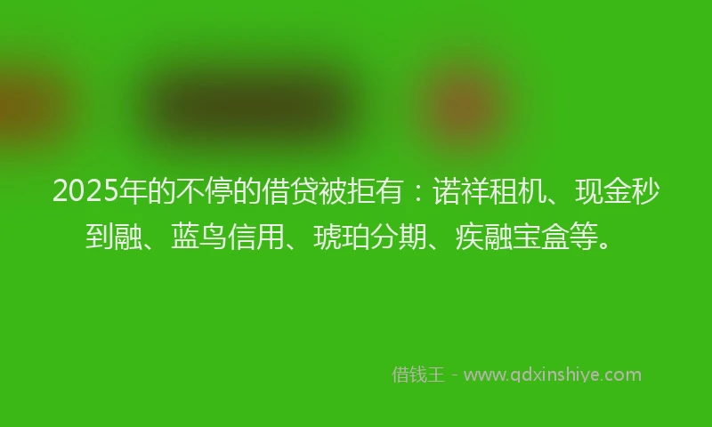 2025年的不停的借贷被拒有：诺祥租机、现金秒到融、蓝鸟信用、琥珀分期、疾融宝盒等。