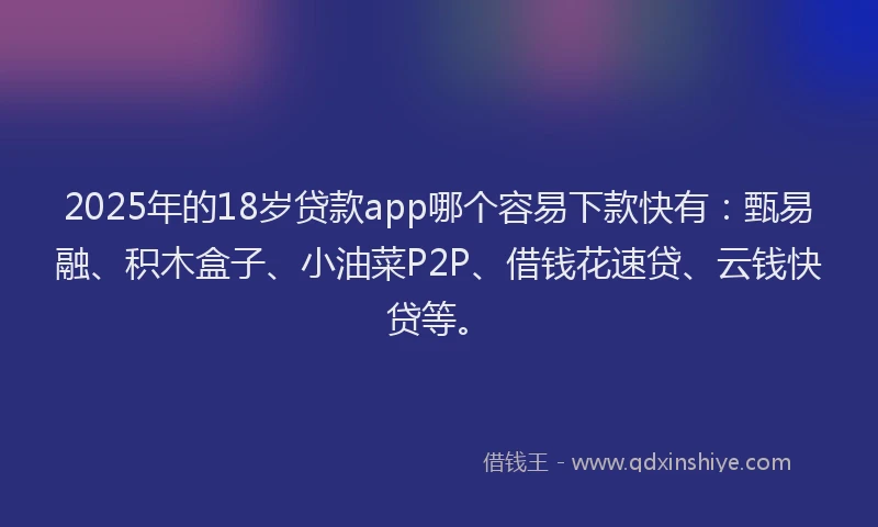 2025年的18岁贷款app哪个容易下款快有：甄易融、积木盒子、小油菜P2P、借钱花速贷、云钱快贷等。