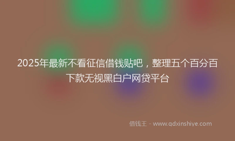 2025年最新不看征信借钱贴吧，整理五个百分百下款无视黑白户网贷平台