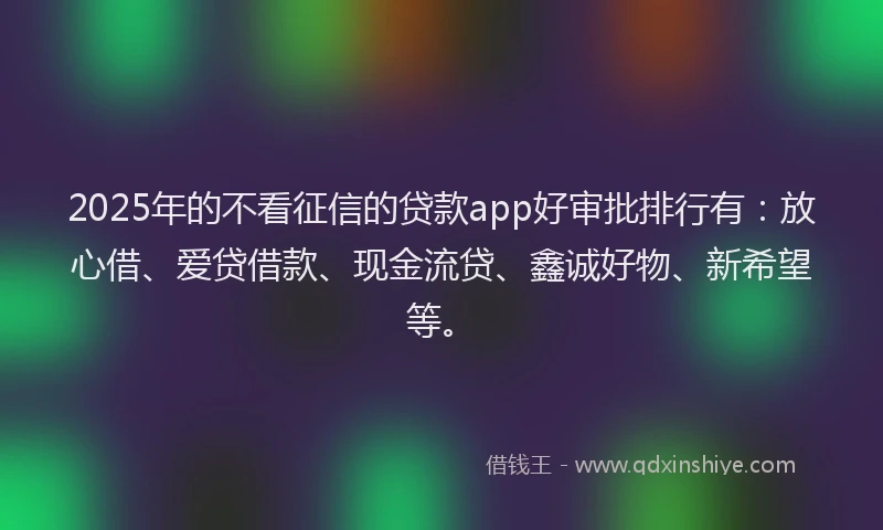 2025年的不看征信的贷款app好审批排行有：放心借、爱贷借款、现金流贷、鑫诚好物、新希望等。