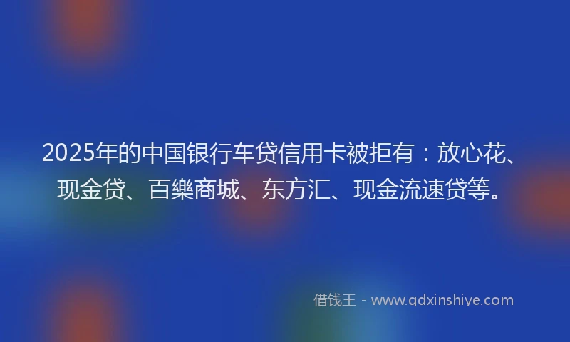 2025年的中国银行车贷信用卡被拒有：放心花、现金贷、百樂商城、东方汇、现金流速贷等。
