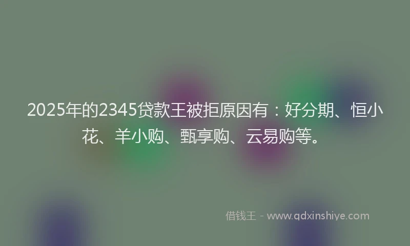 2025年的2345贷款王被拒原因有：好分期、恒小花、羊小购、甄享购、云易购等。