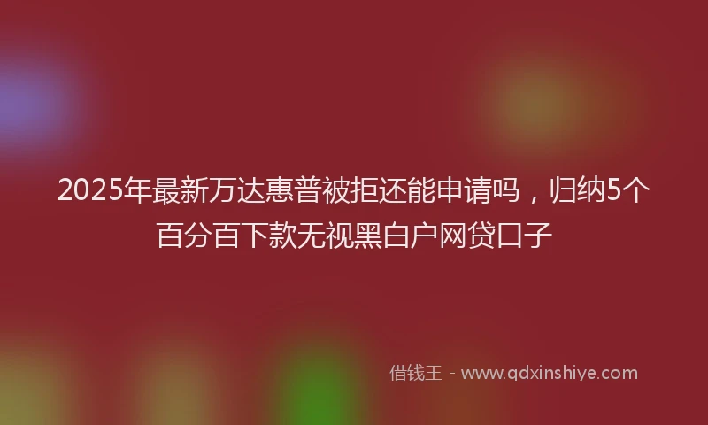 2025年最新万达惠普被拒还能申请吗，归纳5个百分百下款无视黑白户网贷口子