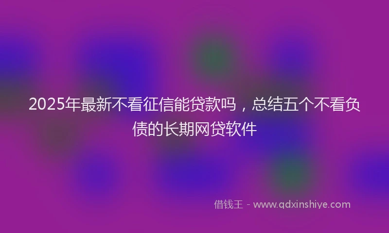 2025年最新不看征信能贷款吗，总结五个不看负债的长期网贷软件