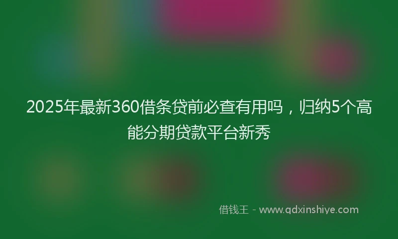 2025年最新360借条贷前必查有用吗，归纳5个高能分期贷款平台新秀