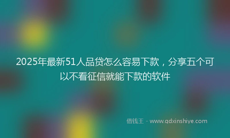 2025年最新51人品贷怎么容易下款，分享五个可以不看征信就能下款的软件