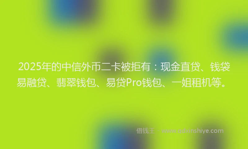2025年的中信外币二卡被拒有：现金直贷、钱袋易融贷、翡翠钱包、易贷Pro钱包、一姐租机等。