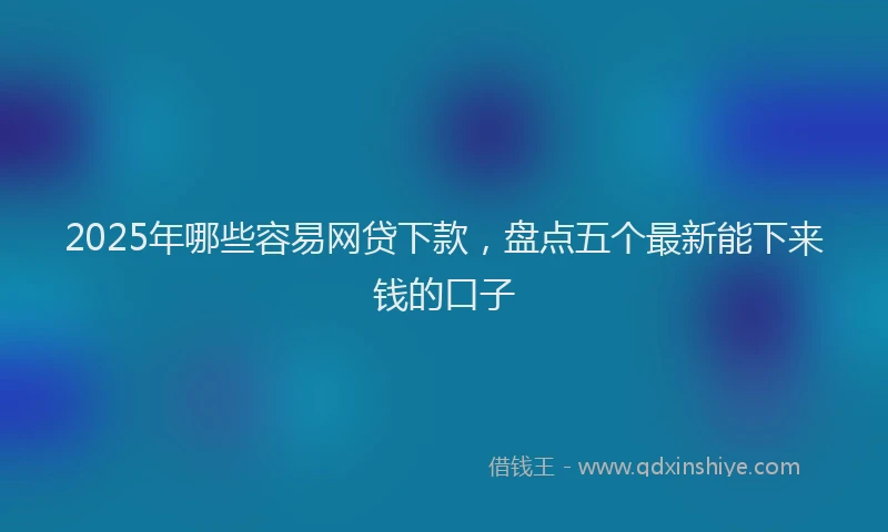 2025年哪些容易网贷下款，盘点五个最新能下来钱的口子