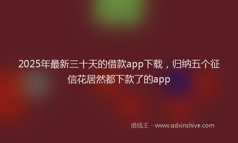 2025年最新三十天的借款app下载，归纳五个征信花居然都下款了的app