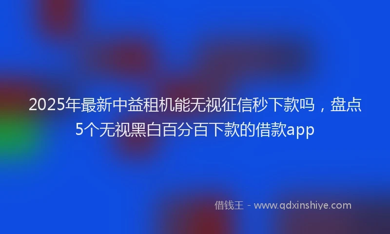 2025年最新中益租机能无视征信秒下款吗，盘点5个无视黑白百分百下款的借款app