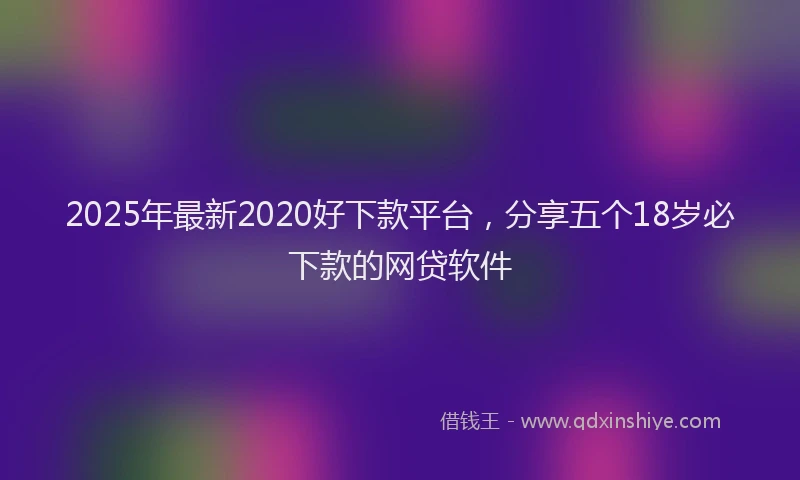 2025年最新2020好下款平台，分享五个18岁必下款的网贷软件