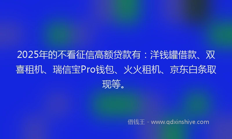2025年的不看征信高额贷款有：洋钱罐借款、双喜租机、瑞信宝Pro钱包、火火租机、京东白条取现等。