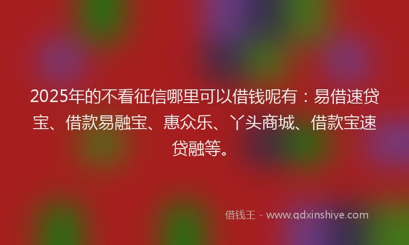 2025年的不看征信哪里可以借钱呢有：易借速贷宝、借款易融宝、惠众乐、丫头商城、借款宝速贷融等。