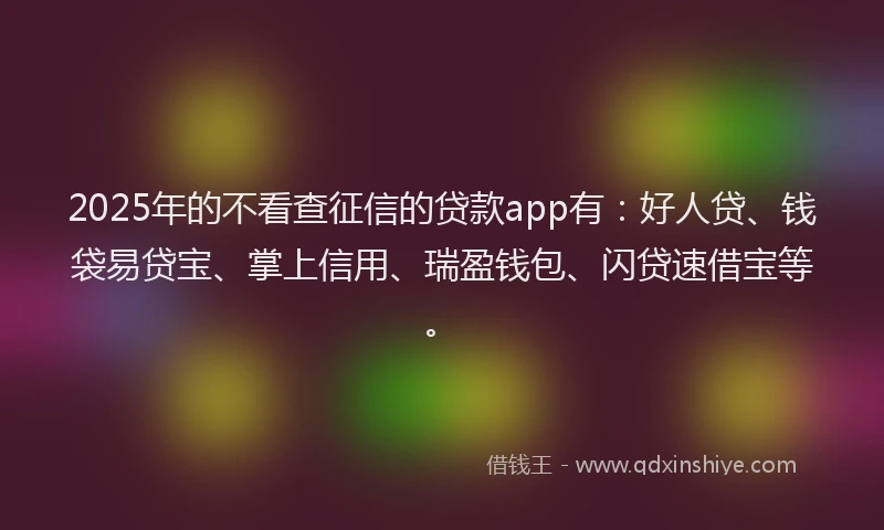 2025年的不看查征信的贷款app有：好人贷、钱袋易贷宝、掌上信用、瑞盈钱包、闪贷速借宝等。