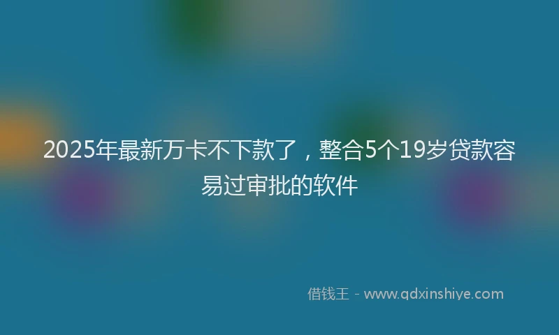 2025年最新万卡不下款了，整合5个19岁贷款容易过审批的软件