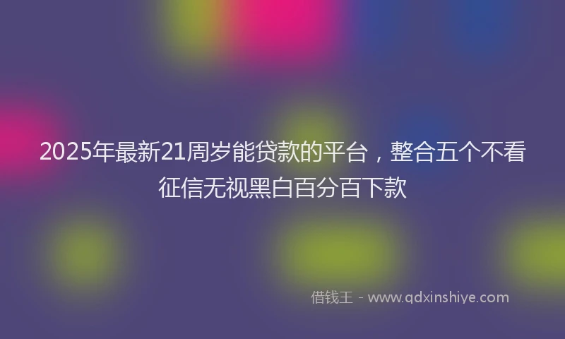 2025年最新21周岁能贷款的平台，整合五个不看征信无视黑白百分百下款