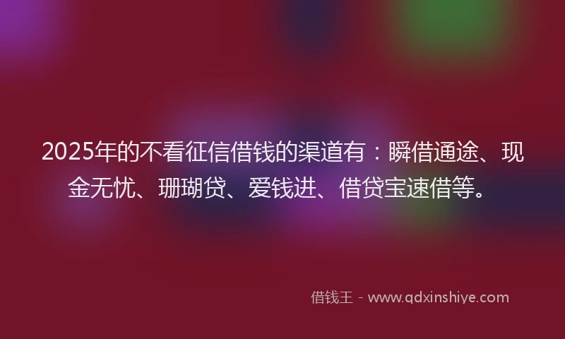 2025年的不看征信借钱的渠道有：瞬借通途、现金无忧、珊瑚贷、爱钱进、借贷宝速借等。