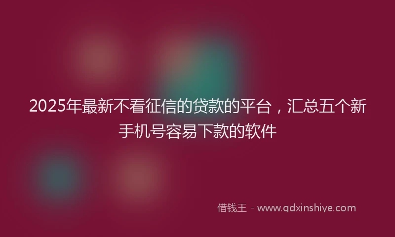 2025年最新不看征信的贷款的平台，汇总五个新手机号容易下款的软件