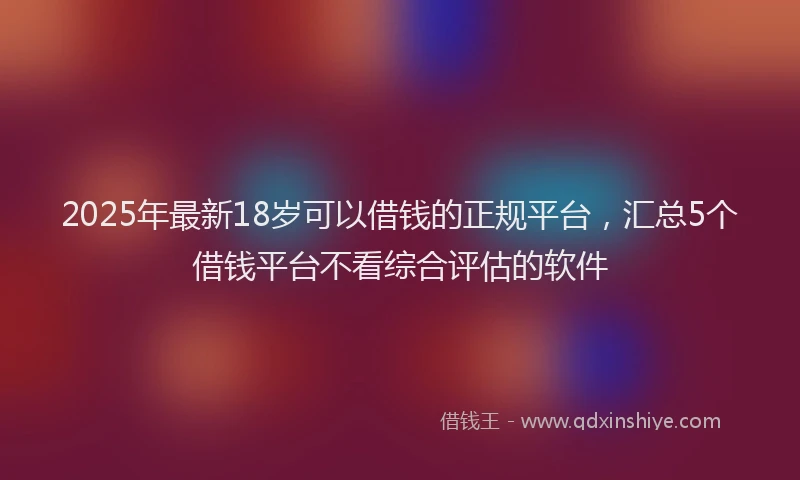 2025年最新18岁可以借钱的正规平台，汇总5个借钱平台不看综合评估的软件