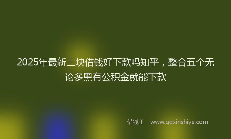 2025年最新三块借钱好下款吗知乎，整合五个无论多黑有公积金就能下款