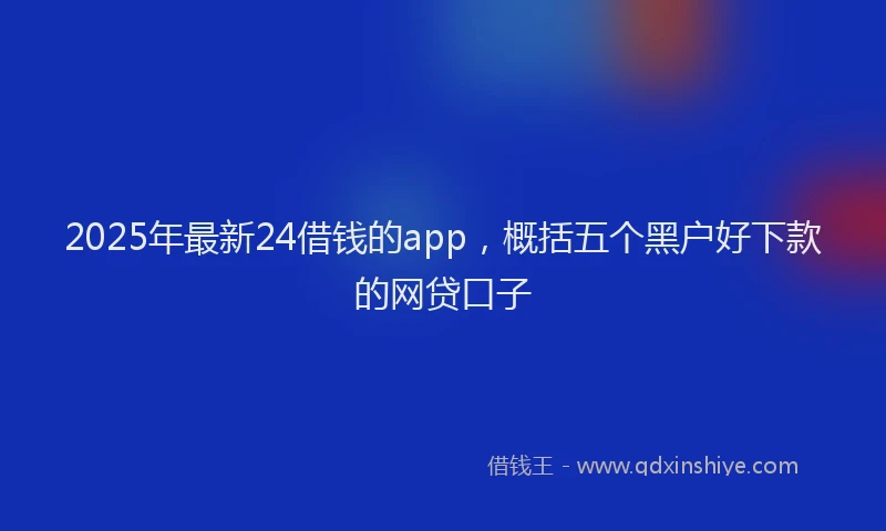 2025年最新24借钱的app，概括五个黑户好下款的网贷口子