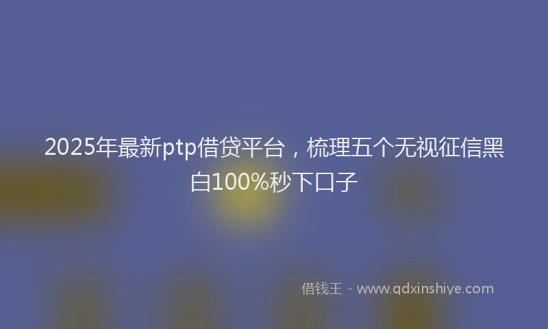2025年最新ptp借贷平台，梳理五个无视征信黑白100%秒下口子