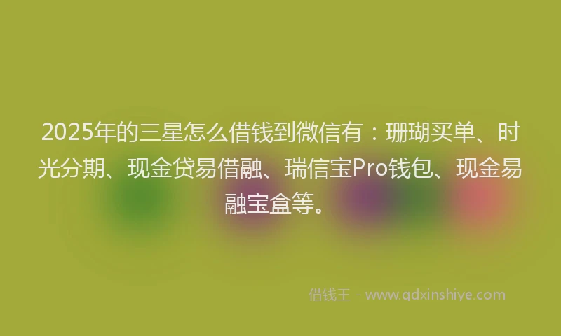 2025年的三星怎么借钱到微信有：珊瑚买单、时光分期、现金贷易借融、瑞信宝Pro钱包、现金易融宝盒等。