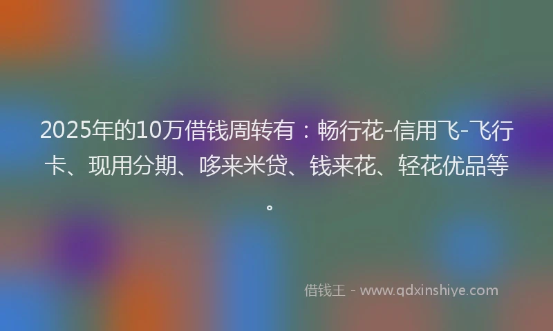 2025年的10万借钱周转有：畅行花-信用飞-飞行卡、现用分期、哆来米贷、钱来花、轻花优品等。
