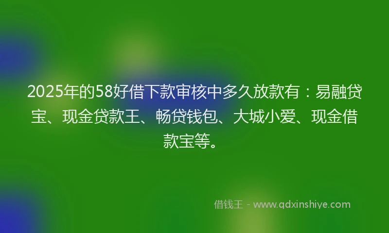 2025年的58好借下款审核中多久放款有：易融贷宝、现金贷款王、畅贷钱包、大城小爱、现金借款宝等。