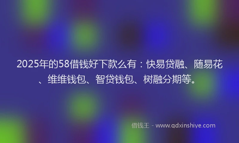2025年的58借钱好下款么有：快易贷融、随易花、维维钱包、智贷钱包、树融分期等。