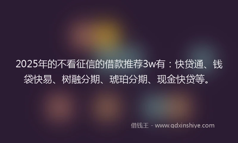 2025年的不看征信的借款推荐3w有：快贷通、钱袋快易、树融分期、琥珀分期、现金快贷等。
