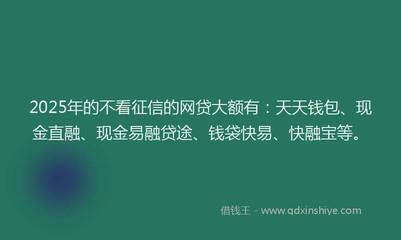 2025年的不看征信的网贷大额有：天天钱包、现金直融、现金易融贷途、钱袋快易、快融宝等。