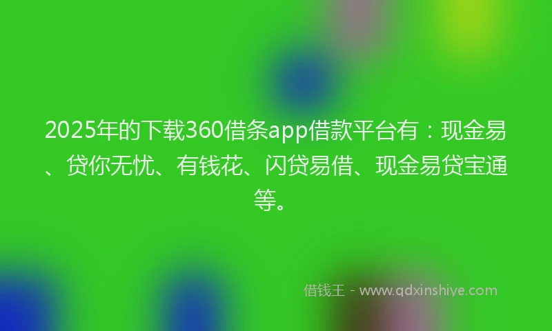 2025年的下载360借条app借款平台有：现金易、贷你无忧、有钱花、闪贷易借、现金易贷宝通等。