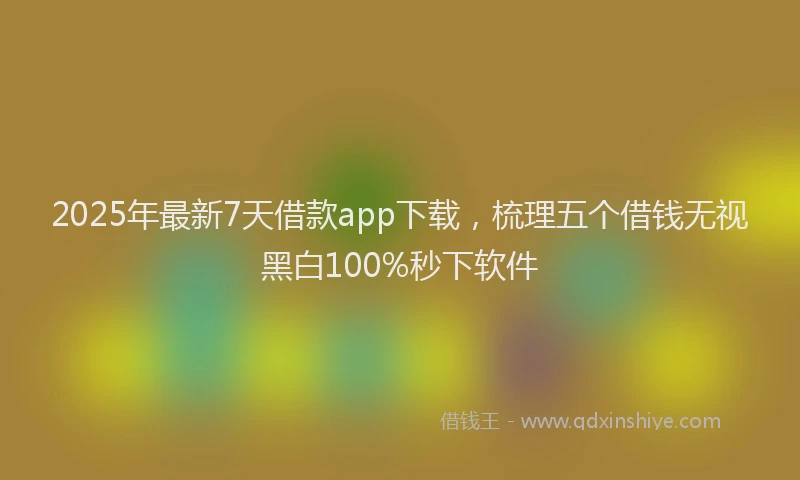 2025年最新7天借款app下载，梳理五个借钱无视黑白100%秒下软件
