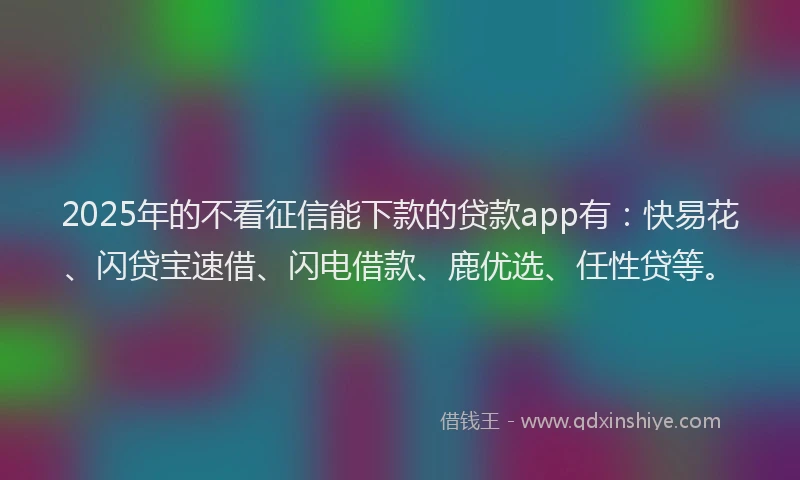 2025年的不看征信能下款的贷款app有：快易花、闪贷宝速借、闪电借款、鹿优选、任性贷等。