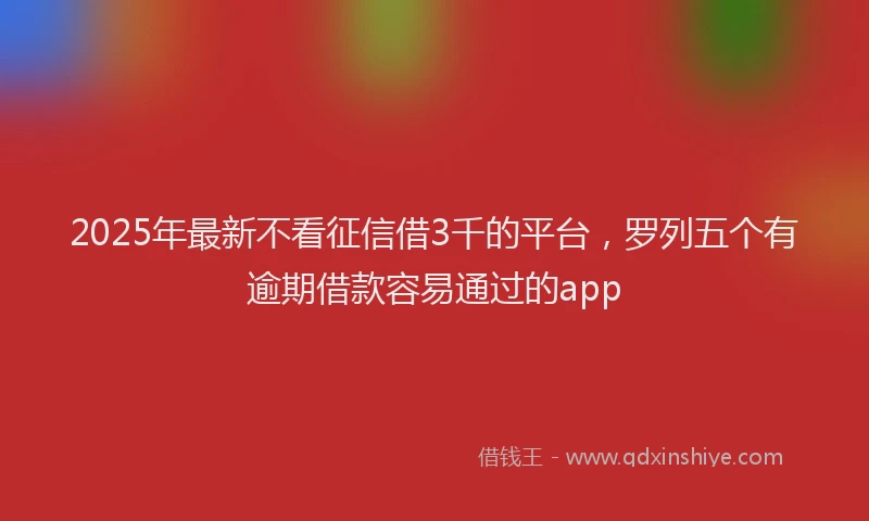 2025年最新不看征信借3千的平台，罗列五个有逾期借款容易通过的app