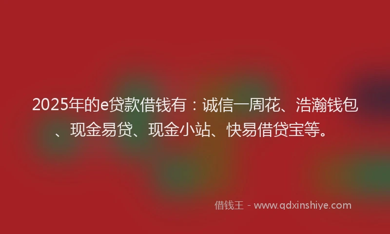 2025年的e贷款借钱有：诚信一周花、浩瀚钱包、现金易贷、现金小站、快易借贷宝等。