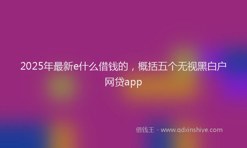 2025年最新e什么借钱的，概括五个无视黑白户网贷app