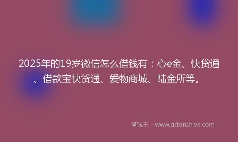 2025年的19岁微信怎么借钱有：心e金、快贷通、借款宝快贷通、爱物商城、陆金所等。