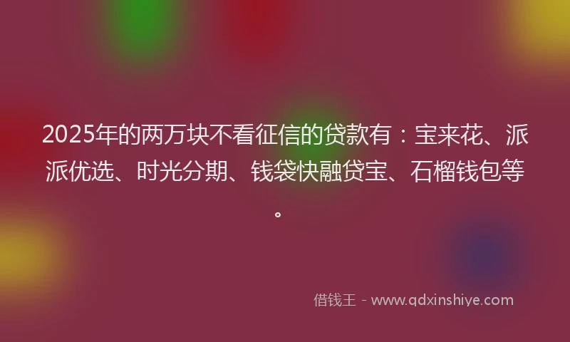 2025年的两万块不看征信的贷款有：宝来花、派派优选、时光分期、钱袋快融贷宝、石榴钱包等。