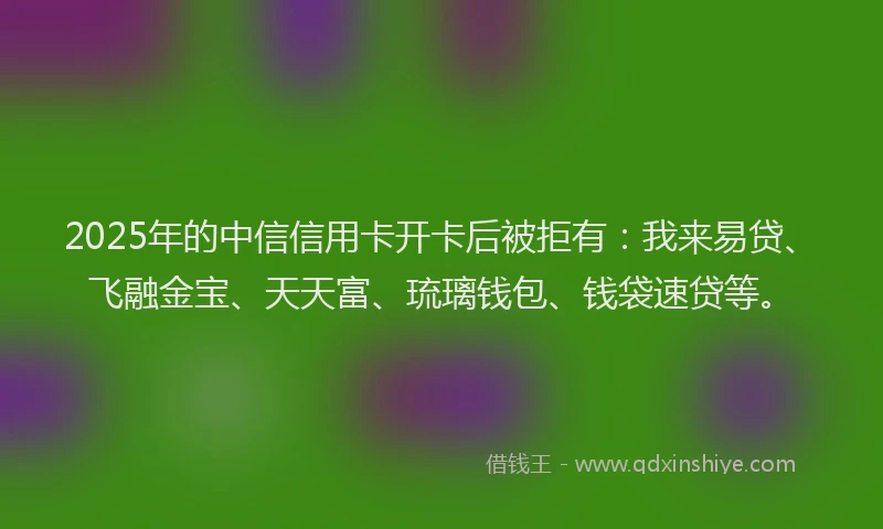 2025年的中信信用卡开卡后被拒有：我来易贷、飞融金宝、天天富、琉璃钱包、钱袋速贷等。