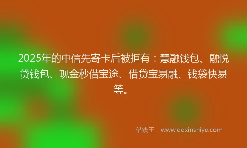 2025年的中信先寄卡后被拒有：慧融钱包、融悦贷钱包、现金秒借宝途、借贷宝易融、钱袋快易等。