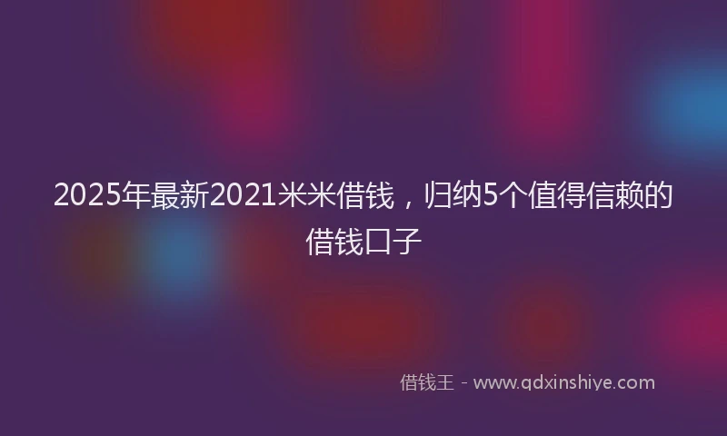 2025年最新2021米米借钱，归纳5个值得信赖的借钱口子