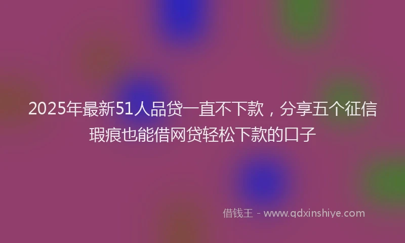 2025年最新51人品贷一直不下款，分享五个征信瑕疵也能借网贷轻松下款的口子