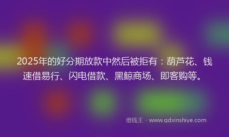 2025年的好分期放款中然后被拒有：葫芦花、钱速借易行、闪电借款、黑鲸商场、即客购等。